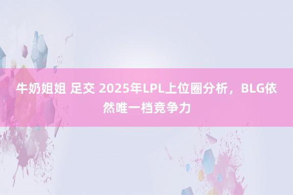 牛奶姐姐 足交 2025年LPL上位圈分析，BLG依然唯一档竞争力