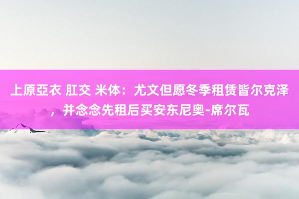 上原亞衣 肛交 米体：尤文但愿冬季租赁皆尔克泽，并念念先租后买安东尼奥-席尔瓦