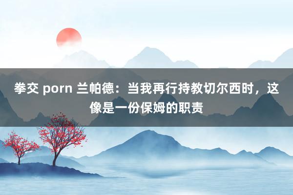 拳交 porn 兰帕德：当我再行持教切尔西时，这像是一份保姆的职责