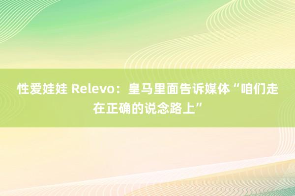 性爱娃娃 Relevo：皇马里面告诉媒体“咱们走在正确的说念路上”