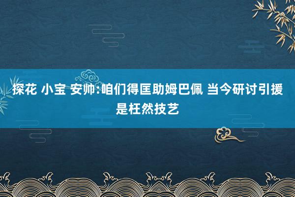 探花 小宝 安帅:咱们得匡助姆巴佩 当今研讨引援是枉然技艺