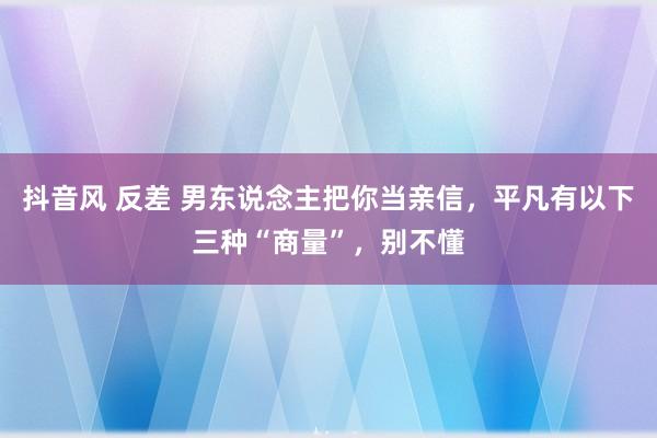 抖音风 反差 男东说念主把你当亲信，平凡有以下三种“商量”，别不懂