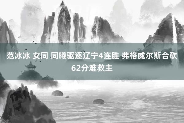 范冰冰 女同 同曦驱逐辽宁4连胜 弗格威尔斯合砍62分难救主