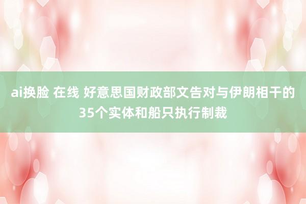 ai换脸 在线 好意思国财政部文告对与伊朗相干的35个实体和船只执行制裁