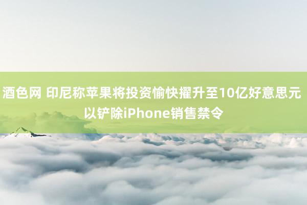 酒色网 印尼称苹果将投资愉快擢升至10亿好意思元 以铲除iPhone销售禁令