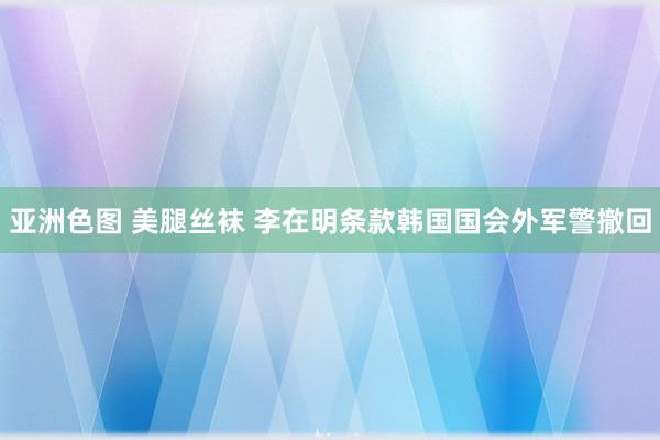 亚洲色图 美腿丝袜 李在明条款韩国国会外军警撤回