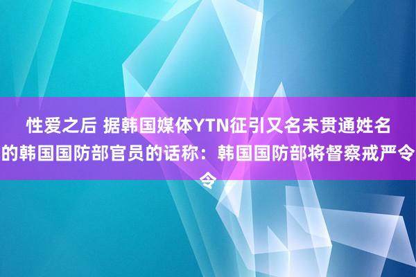 性爱之后 据韩国媒体YTN征引又名未贯通姓名的韩国国防部官员的话称：韩国国防部将督察戒严令