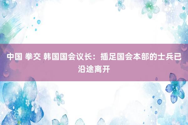 中国 拳交 韩国国会议长：插足国会本部的士兵已沿途离开