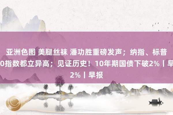 亚洲色图 美腿丝袜 潘功胜重磅发声；纳指、标普500指数都立异高；见证历史！10年期国债下破2%丨早报