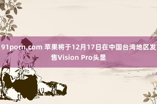 91porn，com 苹果将于12月17日在中国台湾地区发售Vision Pro头显