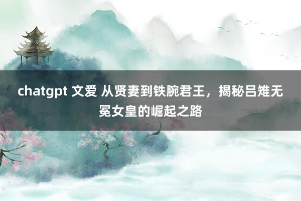 chatgpt 文爱 从贤妻到铁腕君王，揭秘吕雉无冕女皇的崛起之路