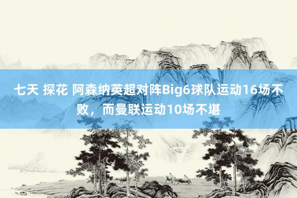 七天 探花 阿森纳英超对阵Big6球队运动16场不败，而曼联运动10场不堪