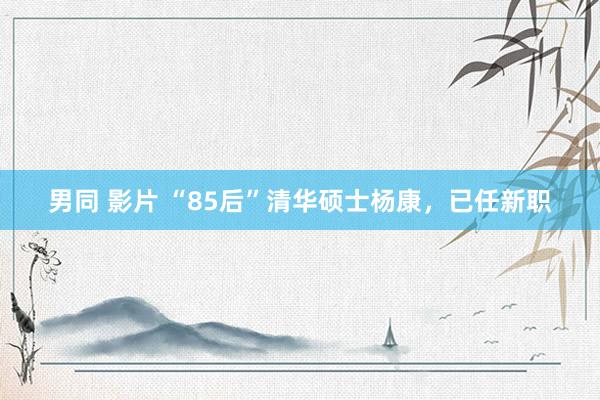 男同 影片 “85后”清华硕士杨康，已任新职