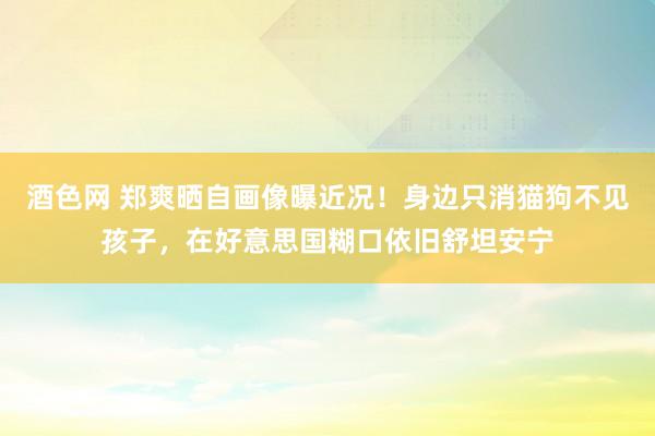 酒色网 郑爽晒自画像曝近况！身边只消猫狗不见孩子，在好意思国糊口依旧舒坦安宁