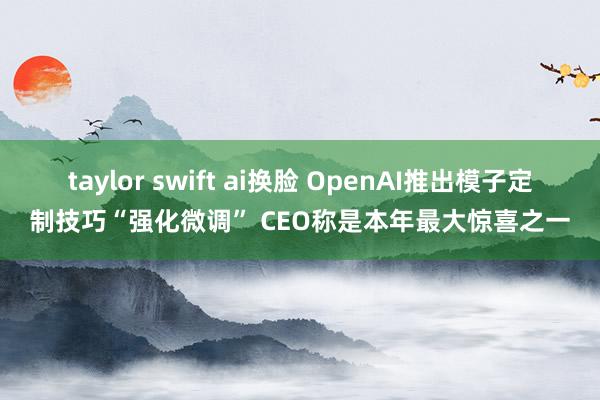 taylor swift ai换脸 OpenAI推出模子定制技巧“强化微调” CEO称是本年最大惊喜之一