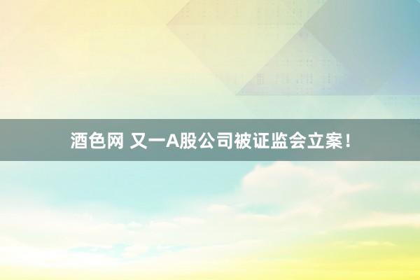 酒色网 又一A股公司被证监会立案！