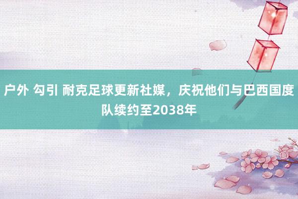 户外 勾引 耐克足球更新社媒，庆祝他们与巴西国度队续约至2038年