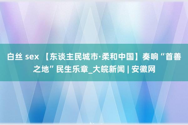 白丝 sex 【东谈主民城市·柔和中国】奏响“首善之地”民生乐章_大皖新闻 | 安徽网