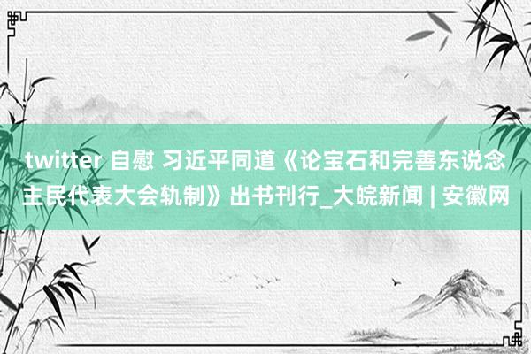 twitter 自慰 习近平同道《论宝石和完善东说念主民代表大会轨制》出书刊行_大皖新闻 | 安徽网