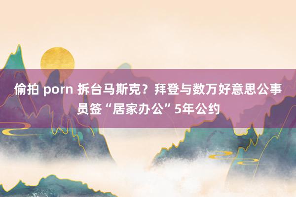 偷拍 porn 拆台马斯克？拜登与数万好意思公事员签“居家办公”5年公约