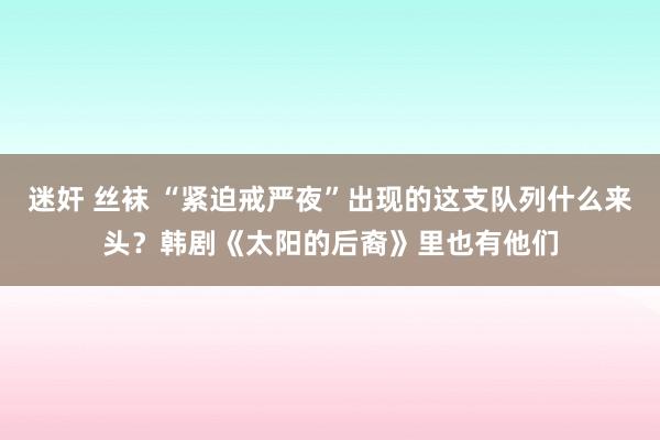 迷奸 丝袜 “紧迫戒严夜”出现的这支队列什么来头？韩剧《太阳的后裔》里也有他们