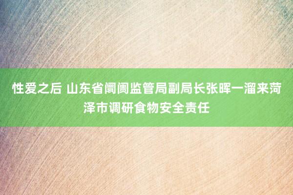 性爱之后 山东省阛阓监管局副局长张晖一溜来菏泽市调研食物安全责任