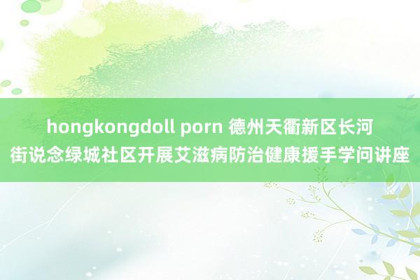 hongkongdoll porn 德州天衢新区长河街说念绿城社区开展艾滋病防治健康援手学问讲座