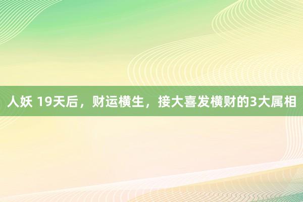 人妖 19天后，财运横生，接大喜发横财的3大属相