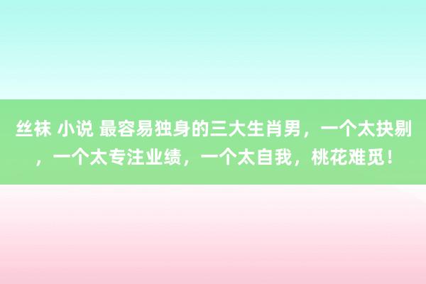 丝袜 小说 最容易独身的三大生肖男，一个太抉剔，一个太专注业绩，一个太自我，桃花难觅！