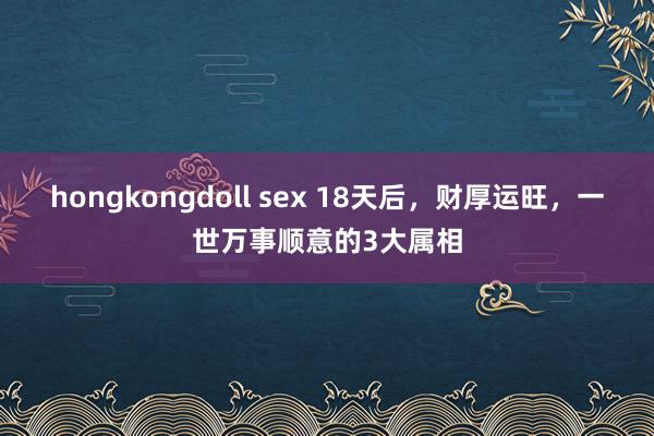 hongkongdoll sex 18天后，财厚运旺，一世万事顺意的3大属相