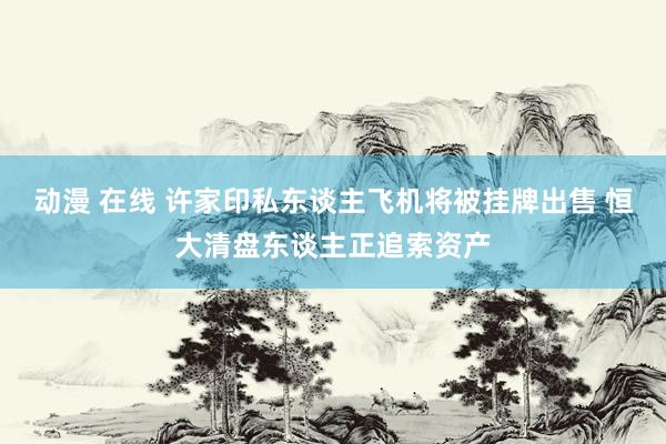 动漫 在线 许家印私东谈主飞机将被挂牌出售 恒大清盘东谈主正追索资产