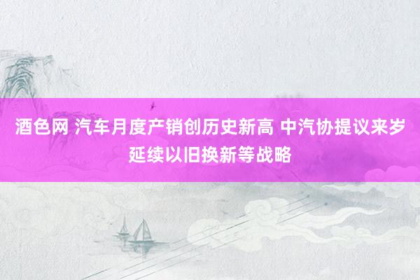 酒色网 汽车月度产销创历史新高 中汽协提议来岁延续以旧换新等战略