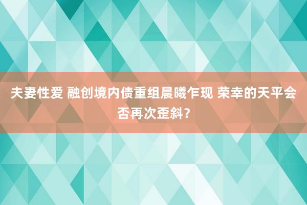 夫妻性爱 融创境内债重组晨曦乍现 荣幸的天平会否再次歪斜？