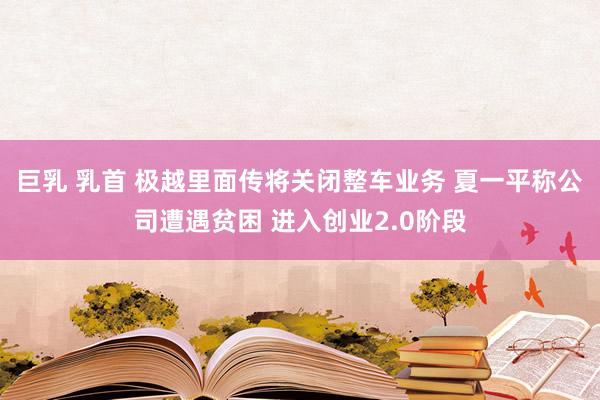 巨乳 乳首 极越里面传将关闭整车业务 夏一平称公司遭遇贫困 进入创业2.0阶段