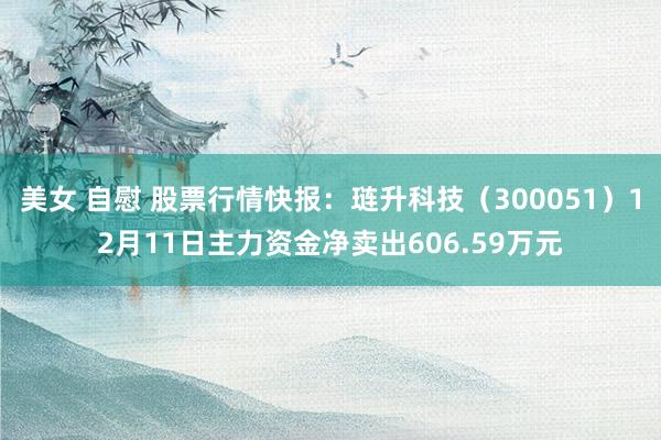 美女 自慰 股票行情快报：琏升科技（300051）12月11日主力资金净卖出606.59万元