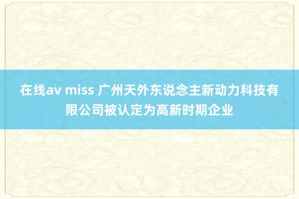 在线av miss 广州天外东说念主新动力科技有限公司被认定为高新时期企业