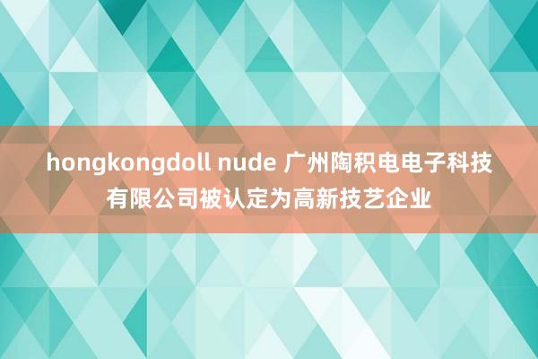 hongkongdoll nude 广州陶积电电子科技有限公司被认定为高新技艺企业