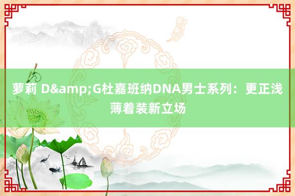 萝莉 D&G杜嘉班纳DNA男士系列：更正浅薄着装新立场