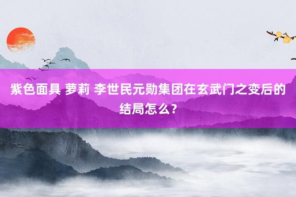 紫色面具 萝莉 李世民元勋集团在玄武门之变后的结局怎么？