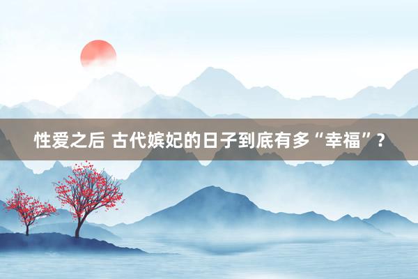 性爱之后 古代嫔妃的日子到底有多“幸福”？