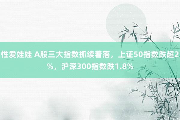 性爱娃娃 A股三大指数抓续着落，上证50指数跌超2%，沪深300指数跌1.8%