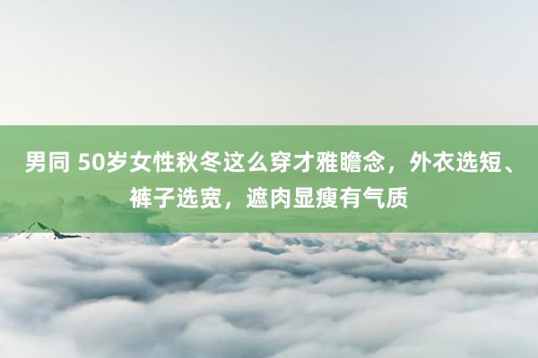 男同 50岁女性秋冬这么穿才雅瞻念，外衣选短、裤子选宽，遮肉显瘦有气质