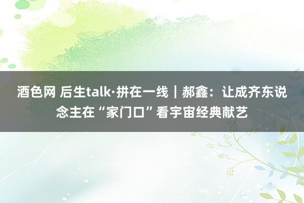 酒色网 后生talk·拼在一线｜郝鑫：让成齐东说念主在“家门口”看宇宙经典献艺