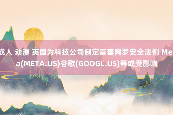 成人 动漫 英国为科技公司制定首套网罗安全法例 Meta(META.US)谷歌(GOOGL.US)等或受影响