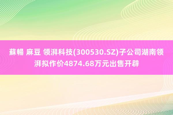 蘇暢 麻豆 领湃科技(300530.SZ)子公司湖南领湃拟作价4874.68万元出售开辟