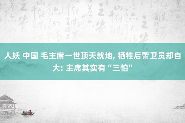 人妖 中国 毛主席一世顶天就地， 牺牲后警卫员却自大: 主席其实有“三怕”