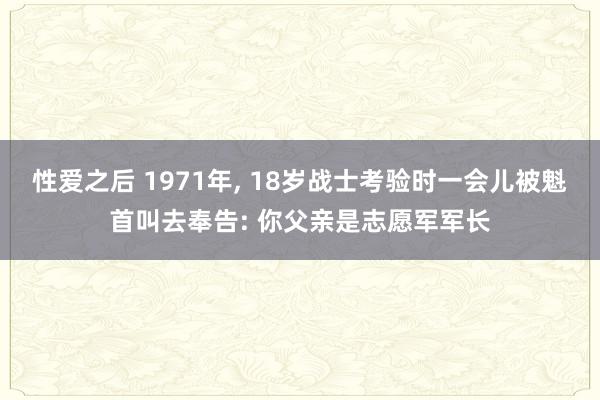 性爱之后 1971年， 18岁战士考验时一会儿被魁首叫去奉告: 你父亲是志愿军军长