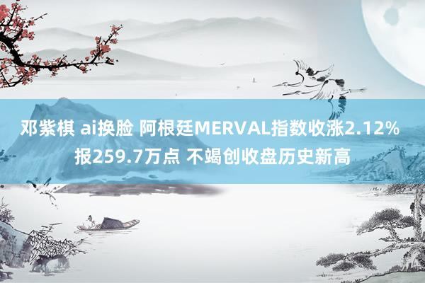 邓紫棋 ai换脸 阿根廷MERVAL指数收涨2.12% 报259.7万点 不竭创收盘历史新高