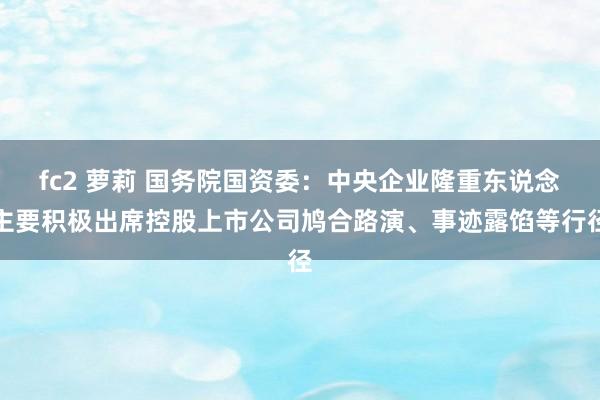 fc2 萝莉 国务院国资委：中央企业隆重东说念主要积极出席控股上市公司鸠合路演、事迹露馅等行径