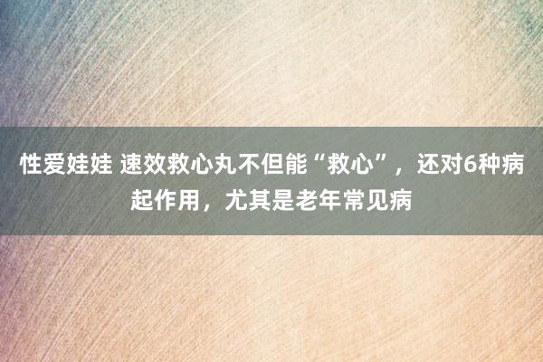 性爱娃娃 速效救心丸不但能“救心”，还对6种病起作用，尤其是老年常见病